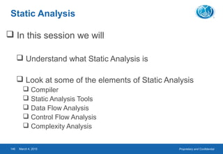 Proprietary and ConfidentialMarch 4, 2015146
Static Analysis
 In this session we will
 Understand what Static Analysis is
 Look at some of the elements of Static Analysis
 Compiler
 Static Analysis Tools
 Data Flow Analysis
 Control Flow Analysis
 Complexity Analysis
 
