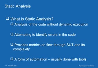 March 4, 2015147 Proprietary and Confidential
Static Analysis
 What is Static Analysis?
 Analysis of the code without dynamic execution
 Attempting to identify errors in the code
 Provides metrics on flow through SUT and its
complexity
 A form of automation – usually done with tools
 