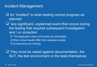 March 4, 2015149 Proprietary and Confidential
Incident Management
 An “incident” is when testing cannot progress as
planned
 “any significant, unplanned event that occurs during
the testing that requires subsequent investigation
and / or correction
 The application does not function as anticipated
 When actual results differ from expected results
 Components are missing
 They must be raised against documentation, the
SUT, the test environment or the tests themselves
 