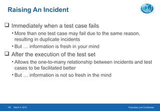 Proprietary and ConfidentialMarch 4, 2015150
Raising An Incident
 Immediately when a test case fails
• More than one test case may fail due to the same reason,
resulting in duplicate incidents
• But … information is fresh in your mind
 After the execution of the test set
• Allows the one-to-many relationship between incidents and test
cases to be facilitated better
• But … information is not so fresh in the mind
 