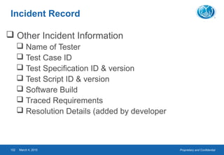 Proprietary and ConfidentialMarch 4, 2015152
Incident Record
 Other Incident Information
 Name of Tester
 Test Case ID
 Test Specification ID & version
 Test Script ID & version
 Software Build
 Traced Requirements
 Resolution Details (added by developer
 