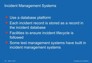 March 4, 2015155 Proprietary and Confidential
Incident Management Systems
 Use a database platform
 Each incident record is stored as a record in
the incident database
 Facilities to ensure incident lifecycle is
followed
 Some test management systems have built in
incident management systems
 