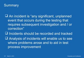 March 4, 2015157 Proprietary and Confidential
Summary
 An incident is “any significant, unplanned
event that occurs during the testing that
requires subsequent investigation and / or
correction”
 Incidents should be recorded and tracked
 Analysis of incidents will enable us to see
where problems arose and to aid in test
process improvement
 