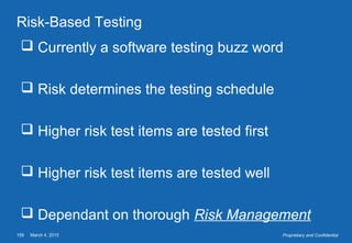 March 4, 2015159 Proprietary and Confidential
Risk-Based Testing
 Currently a software testing buzz word
 Risk determines the testing schedule
 Higher risk test items are tested first
 Higher risk test items are tested well
 Dependant on thorough Risk Management
 