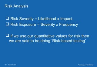 March 4, 2015161 Proprietary and Confidential
Risk Analysis
 Risk Severity = Likelihood x Impact
 Risk Exposure = Severity x Frequency
 If we use our quantitative values for risk then
we are said to be doing ‘Risk-based testing’
 