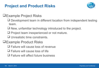 Proprietary and ConfidentialMarch 4, 2015162
Project and Product Risks
Example Project Risks
 Development team in different location from independent testing
team.
 New, unfamiliar technology introduced to the project.
 Project team inexperienced or not mature.
 Unrealistic time constraints.
Example Product Risks
 Failure will cause loss of revenue
 Failure will cause loss of life
 Failure will affect future business
 