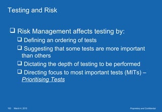 March 4, 2015163 Proprietary and Confidential
Testing and Risk
 Risk Management affects testing by:
 Defining an ordering of tests
 Suggesting that some tests are more important
than others
 Dictating the depth of testing to be performed
 Directing focus to most important tests (MITs) –
Prioritising Tests
 