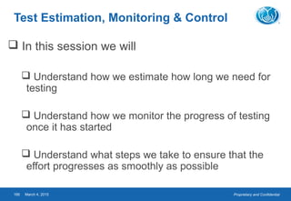 Proprietary and ConfidentialMarch 4, 2015166
Test Estimation, Monitoring & Control
 In this session we will
 Understand how we estimate how long we need for
testing
 Understand how we monitor the progress of testing
once it has started
 Understand what steps we take to ensure that the
effort progresses as smoothly as possible
 