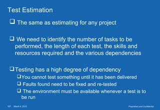 March 4, 2015167 Proprietary and Confidential
Test Estimation
 The same as estimating for any project
 We need to identify the number of tasks to be
performed, the length of each test, the skills and
resources required and the various dependencies
Testing has a high degree of dependency
You cannot test something until it has been delivered
 Faults found need to be fixed and re-tested
 The environment must be available whenever a test is to
be run
 