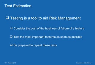 March 4, 2015169 Proprietary and Confidential
Test Estimation
 Testing is a tool to aid Risk Management
 Consider the cost of the business of failure of a feature
 Test the most important features as soon as possible
 Be prepared to repeat these tests
 