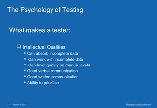 March 4, 201517 Proprietary and Confidential
The Psychology of Testing
What makes a tester:
 Intellectual Qualities
 Can absorb incomplete data
 Can work with incomplete data
 Can level quickly on manual levels
 Good verbal communication
 Good written communication
 Ability to prioritise
 