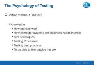 Proprietary and Confidential
The Psychology of Testing
 What makes a Tester?
Knowledge
 How projects work
 How computer systems and business needs interact
 Test Techniques
 Testing Processes
 Testing best practices
 To be able to thin outside the box
 