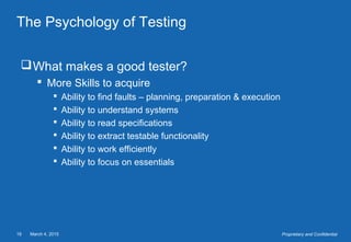 March 4, 201519 Proprietary and Confidential
The Psychology of Testing
What makes a good tester?
 More Skills to acquire
 Ability to find faults – planning, preparation & execution
 Ability to understand systems
 Ability to read specifications
 Ability to extract testable functionality
 Ability to work efficiently
 Ability to focus on essentials
 