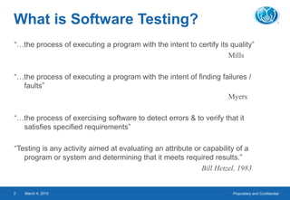 Proprietary and ConfidentialMarch 4, 20152
What is Software Testing?
“…the process of executing a program with the intent to certify its quality”
Mills
“…the process of executing a program with the intent of finding failures /
faults”
Myers
“…the process of exercising software to detect errors & to verify that it
satisfies specified requirements”
“Testing is any activity aimed at evaluating an attribute or capability of a
program or system and determining that it meets required results.”
Bill Hetzel, 1983
 