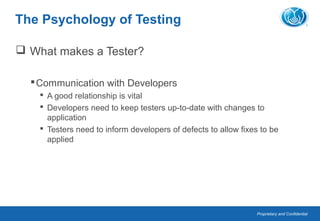 Proprietary and Confidential
The Psychology of Testing
 What makes a Tester?
Communication with Developers
 A good relationship is vital
 Developers need to keep testers up-to-date with changes to
application
 Testers need to inform developers of defects to allow fixes to be
applied
 