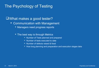 March 4, 201521 Proprietary and Confidential
The Psychology of Testing
What makes a good tester?
 Communication with Management
 Managers need progress reports
 The best way is through Metrics
 Number of Tests planned and prepared
 Number of tests executed to date
 Number of defects raised & fixed
 How long planning and preparation and execution stages take
 