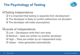 Proprietary and ConfidentialMarch 4, 201522
The Psychology of Testing
Testing Independence
 It is important that testing is separate from development
 The developer is likely to confirm adherence not deviation
 The developer will make assumptions
Levels of Independence
 Low – Developers write their own tests
 Medium – tests are written by another developer
 High – Tests are written by an independent body
 Utopia – tests generated automatically
 