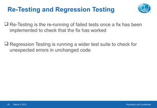 Proprietary and ConfidentialMarch 4, 201525
Re-Testing and Regression Testing
 Re-Testing is the re-running of failed tests once a fix has been
implemented to check that the fix has worked
 Regression Testing is running a wider test suite to check for
unexpected errors in unchanged code
 