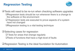 Proprietary and ConfidentialMarch 4, 201527
Regression Testing
Tests will need to be re-run when checking software upgrades
Regression tests should be run whenever there is a change to
the software or the environment
 Regression tests are executed to prove aspects of a system
have not changed
Regression testing is a vital testing technique
Selecting cases for regression
 Tests for areas that change regularly
Tests of functions that have a high level of faults
Regression Testing is the ideal foundation for Automation
 