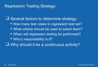 March 4, 201528 Proprietary and Confidential
Regression Testing Strategy
 Several factors to determine strategy:
 How many test cases in regression test set?
 What criteria should be used to select them?
 When will regression testing be performed?
 Who’s responsibility is it?
 Why should it be a continuous activity?
 