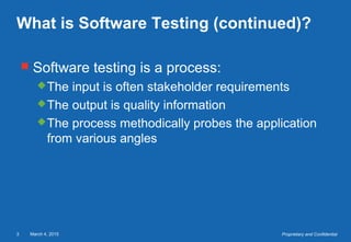 March 4, 20153 Proprietary and Confidential
What is Software Testing (continued)?
 Software testing is a process:
The input is often stakeholder requirements
The output is quality information
The process methodically probes the application
from various angles
 