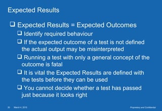 March 4, 201530 Proprietary and Confidential
Expected Results
 Expected Results = Expected Outcomes
 Identify required behaviour
 If the expected outcome of a test is not defined
the actual output may be misinterpreted
 Running a test with only a general concept of the
outcome is fatal
 It is vital the Expected Results are defined with
the tests before they can be used
 You cannot decide whether a test has passed
just because it looks right
 