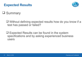 Proprietary and ConfidentialMarch 4, 201531
Expected Results
 Summary
 Without defining expected results how do you know if a
test has passed or failed?
 Expected Results can be found in the system
specifications and by asking experienced business
users
 