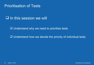 March 4, 201532 Proprietary and Confidential
Prioritisation of Tests
 In this session we will
 Understand why we need to prioritise tests
 Understand how we decide the priority of individual tests
 