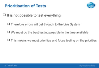 Proprietary and ConfidentialMarch 4, 201533
Prioritisation of Tests
 It is not possible to test everything
 Therefore errors will get through to the Live System
 We must do the best testing possible in the time available
 This means we must prioritize and focus testing on the priorities
 
