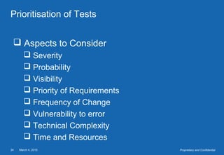 March 4, 201534 Proprietary and Confidential
Prioritisation of Tests
 Aspects to Consider
 Severity
 Probability
 Visibility
 Priority of Requirements
 Frequency of Change
 Vulnerability to error
 Technical Complexity
 Time and Resources
 