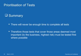 March 4, 201536 Proprietary and Confidential
Prioritisation of Tests
 Summary
 There will never be enough time to complete all tests
 Therefore those tests that cover those areas deemed most
important (to the business, highest risk) must be tested first
where possible
 