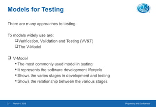 Proprietary and ConfidentialMarch 4, 201537
Models for Testing
There are many approaches to testing.
To models widely use are:
Verification, Validation and Testing (VV&T)
The V-Model
 V-Model
 The most commonly used model in testing
 It represents the software development lifecycle
 Shows the varies stages in development and testing
 Shows the relationship between the various stages
 