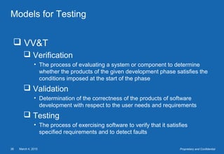 March 4, 201538 Proprietary and Confidential
Models for Testing
 VV&T
 Verification
• The process of evaluating a system or component to determine
whether the products of the given development phase satisfies the
conditions imposed at the start of the phase
 Validation
• Determination of the correctness of the products of software
development with respect to the user needs and requirements
 Testing
• The process of exercising software to verify that it satisfies
specified requirements and to detect faults
 