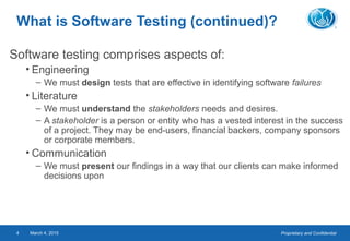 Proprietary and ConfidentialMarch 4, 20154
What is Software Testing (continued)?
Software testing comprises aspects of:
• Engineering
– We must design tests that are effective in identifying software failures
• Literature
– We must understand the stakeholders needs and desires.
– A stakeholder is a person or entity who has a vested interest in the success
of a project. They may be end-users, financial backers, company sponsors
or corporate members.
• Communication
– We must present our findings in a way that our clients can make informed
decisions upon
 