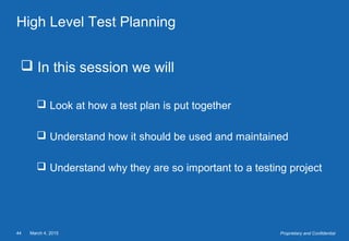 March 4, 201544 Proprietary and Confidential
High Level Test Planning
 In this session we will
 Look at how a test plan is put together
 Understand how it should be used and maintained
 Understand why they are so important to a testing project
 