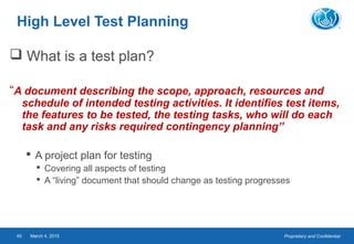 Proprietary and ConfidentialMarch 4, 201545
High Level Test Planning
 What is a test plan?
“A document describing the scope, approach, resources and
schedule of intended testing activities. It identifies test items,
the features to be tested, the testing tasks, who will do each
task and any risks required contingency planning”
 A project plan for testing
 Covering all aspects of testing
 A “living” document that should change as testing progresses
 