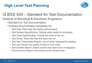 Proprietary and ConfidentialMarch 4, 201546
High Level Test Planning
 IEEE 829 – Standard for Test Documentation
Institute of Electrical & Electronic Engineers
• Standard for Test Documentation
• Includes documentation templates for:
– Test Plan: Plan how the testing will proceed.
– Test Design Specification: Decide what needs to be tested.
– Test Case Specification: Create the tests to be run.
– Test Script: Describe how the tests are run.
– Test Item Transmittal Report: List of items released for testing.
– Test Log: Record the details of tests in time order.
– Test Incident Report: Details events that need to be investigated.
– Test Summary Report: Summarise and evaluate tests.
 