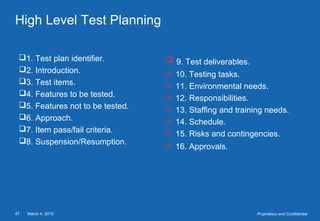 March 4, 201547 Proprietary and Confidential
High Level Test Planning
1. Test plan identifier.
2. Introduction.
3. Test items.
4. Features to be tested.
5. Features not to be tested.
6. Approach.
7. Item pass/fail criteria.
8. Suspension/Resumption.
 9. Test deliverables.
 10. Testing tasks.
 11. Environmental needs.
 12. Responsibilities.
 13. Staffing and training needs.
 14. Schedule.
 15. Risks and contingencies.
 16. Approvals.
 