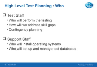 Proprietary and ConfidentialMarch 4, 201548
High Level Test Planning : Who
 Test Staff
•Who will perform the testing
•How will we address skill gaps
•Contingency planning
 Support Staff
•Who will install operating systems
•Who will set up and manage test databases
 