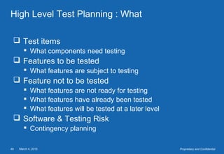 March 4, 201549 Proprietary and Confidential
High Level Test Planning : What
 Test items
 What components need testing
 Features to be tested
 What features are subject to testing
 Feature not to be tested
 What features are not ready for testing
 What features have already been tested
 What features will be tested at a later level
 Software & Testing Risk
 Contingency planning
 