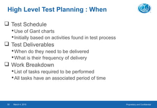 Proprietary and ConfidentialMarch 4, 201550
High Level Test Planning : When
 Test Schedule
Use of Gant charts
Initially based on activities found in test process
 Test Deliverables
When do they need to be delivered
What is their frequency of delivery
 Work Breakdown
List of tasks required to be performed
All tasks have an associated period of time
 
