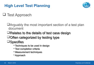 Proprietary and ConfidentialMarch 4, 201552
High Level Test Planning
 Test Approach
Arguably the most important section of a test plan
document
Relates to the details of test case designRelates to the details of test case design
Often categorized by testing typeOften categorized by testing type
SpecifiesSpecifies
 Techniques to be used in designTechniques to be used in design
 Test completion criteriaTest completion criteria
 Measurement techniquesMeasurement techniques
 ApproachApproach
 