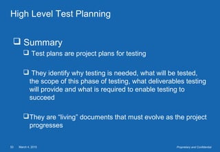 March 4, 201553 Proprietary and Confidential
High Level Test Planning
 Summary
 Test plans are project plans for testing
 They identify why testing is needed, what will be tested,
the scope of this phase of testing, what deliverables testing
will provide and what is required to enable testing to
succeed
They are “living” documents that must evolve as the project
progresses
 
