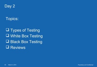 March 4, 201555 Proprietary and Confidential
Day 2
Topics:
 Types of Testing
 White Box Testing
 Black Box Testing
 Reviews
 