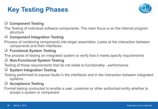 Proprietary and ConfidentialMarch 4, 201556
Key Testing Phases
 Component Testing
The Testing of individual software components. The main focus is on the internal program
structure
 Component Integration Testing
Process of combining components into larger assembles. Looks at the interaction between
components and their interfaces.
 Functional System Testing
The process of testing an integrated system to verify that it meets specify requirements
 Non-Functional System Testing
Testing of those requirements that do not relate to functionality - performance
 System Integration Testing
Testing performed to expose faults in the interfaces and in the interaction between integrated
systems
 Acceptance Testing
Formal testing conducted to enable a user, customer or other authorized entity whether to
accept a system or component
 