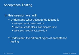 March 4, 201557 Proprietary and Confidential
Acceptance Testing
In this session we will
 Understand what acceptance testing is
 Why you would want to do it
 How you would plan it and prepare for it
 What you need to actually do it
 Understand the different types of acceptance
testing
 
