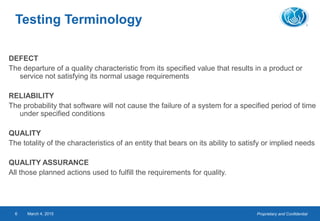 Proprietary and ConfidentialMarch 4, 20156
Testing Terminology
DEFECT
The departure of a quality characteristic from its specified value that results in a product or
service not satisfying its normal usage requirements
RELIABILITY
The probability that software will not cause the failure of a system for a specified period of time
under specified conditions
QUALITY
The totality of the characteristics of an entity that bears on its ability to satisfy or implied needs
QUALITY ASSURANCE
All those planned actions used to fulfill the requirements for quality.
 