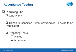 Proprietary and ConfidentialMarch 4, 201560
Acceptance Testing
 Planning UAT
 Why Plan?
 Things to Consider – what environment is going to be
replicated
 Preparing Tests
 Manual
 Automated
 