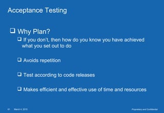 March 4, 201561 Proprietary and Confidential
Acceptance Testing
 Why Plan?
 If you don’t, then how do you know you have achieved
what you set out to do
 Avoids repetition
 Test according to code releases
 Makes efficient and effective use of time and resources
 