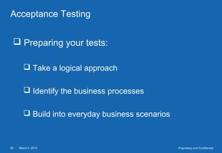 March 4, 201563 Proprietary and Confidential
Acceptance Testing
 Preparing your tests:
 Take a logical approach
 Identify the business processes
 Build into everyday business scenarios
 